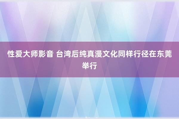 性爱大师影音 台湾后纯真漫文化同样行径在东莞举行