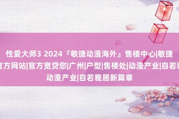 性爱大师3 2024『敏捷动漫海外』售楼中心|敏捷动漫海外官方网站|官方宽贷您|广州|户型|售楼处|动漫产业|自若雅居新篇章