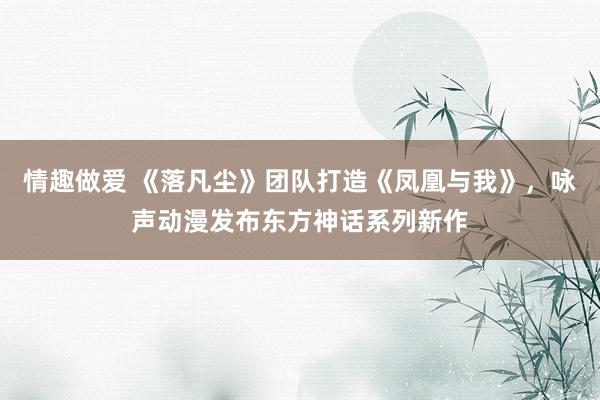 情趣做爱 《落凡尘》团队打造《凤凰与我》，咏声动漫发布东方神话系列新作