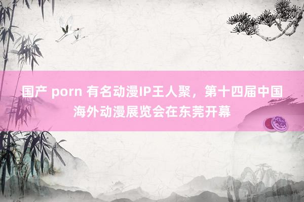 国产 porn 有名动漫IP王人聚，第十四届中国海外动漫展览会在东莞开幕