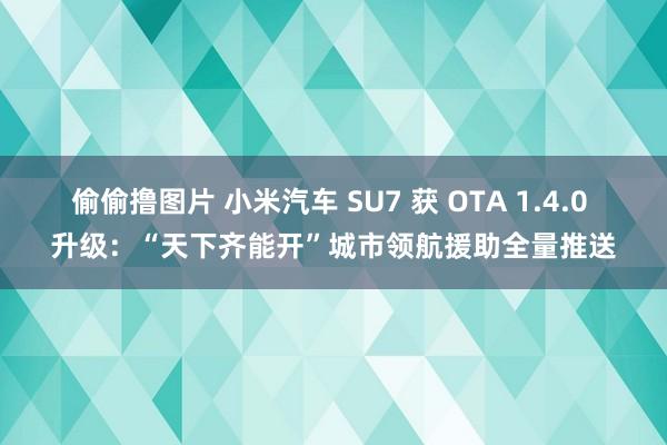 偷偷撸图片 小米汽车 SU7 获 OTA 1.4.0 升级：“天下齐能开”城市领航援助全量推送