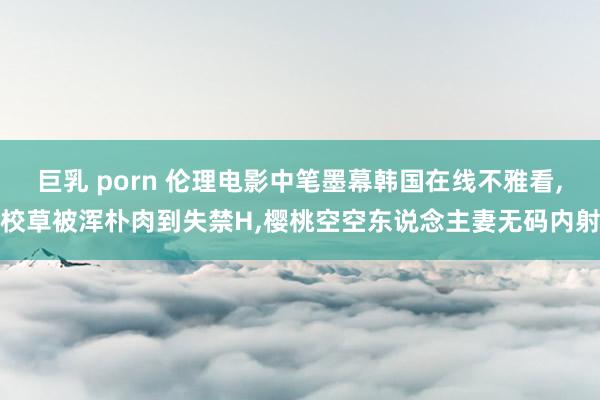 巨乳 porn 伦理电影中笔墨幕韩国在线不雅看，校草被浑朴肉到失禁H，樱桃空空东说念主妻无码内射