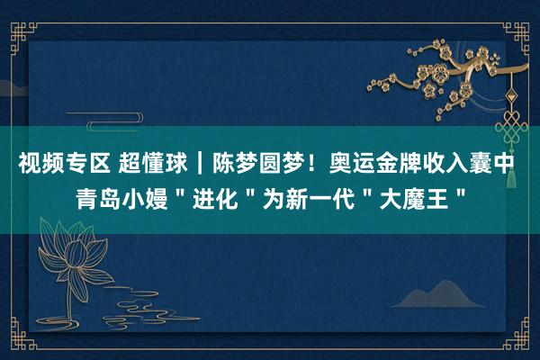 视频专区 超懂球｜陈梦圆梦！奥运金牌收入囊中 青岛小嫚＂进化＂为新一代＂大魔王＂