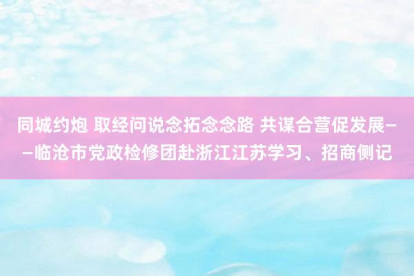 同城约炮 取经问说念拓念念路 共谋合营促发展——临沧市党政检修团赴浙江江苏学习、招商侧记