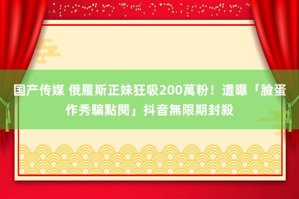 国产传媒 俄羅斯正妹狂吸200萬粉！遭曝「臉蛋作秀騙點閱」抖音無限期封殺