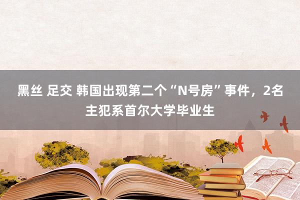 黑丝 足交 韩国出现第二个“N号房”事件，2名主犯系首尔大学毕业生