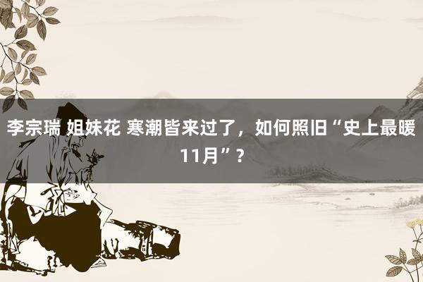 李宗瑞 姐妹花 寒潮皆来过了，如何照旧“史上最暖11月”？