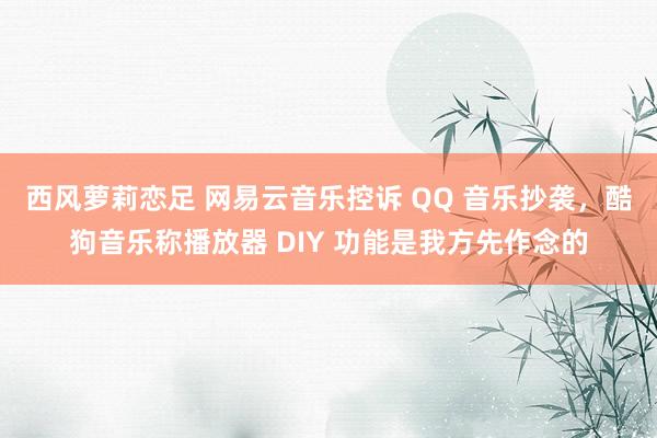 西风萝莉恋足 网易云音乐控诉 QQ 音乐抄袭，酷狗音乐称播放器 DIY 功能是我方先作念的