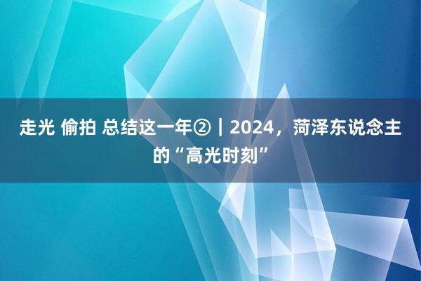 走光 偷拍 总结这一年②｜2024，菏泽东说念主的“高光时刻”