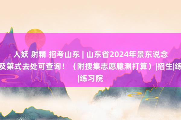 人妖 射精 招考山东 | 山东省2024年景东说念主高及第式去处可查询！（附搜集志愿臆测打算）|招生|练习院