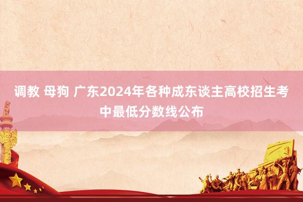 调教 母狗 广东2024年各种成东谈主高校招生考中最低分数线公布