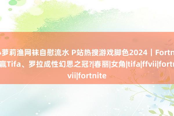 小萝莉渔网袜自慰流水 P站热搜游戏脚色2024｜Fortnite跑赢Tifa、罗拉成性幻思之冠?|春丽|女角|tifa|ffvii|fortnite