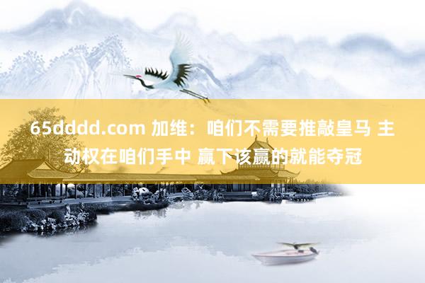 65dddd.com 加维：咱们不需要推敲皇马 主动权在咱们手中 赢下该赢的就能夺冠