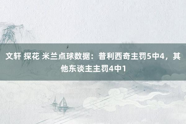 文轩 探花 米兰点球数据：普利西奇主罚5中4，其他东谈主主罚4中1